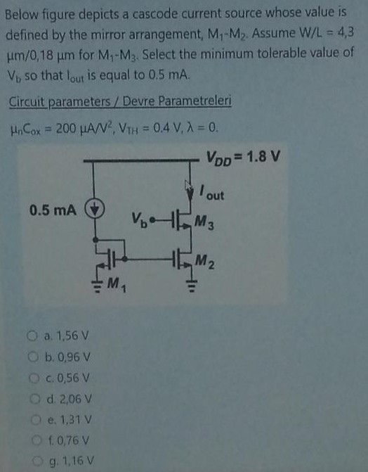 Below figure depicts a cascode current source whose value is defined by the mirror arrangement, M1−M2. Assume W/L = 4,3 μm/0,18 μm for M1−M3. Select the minimum tolerable value of Vb so that Iout is equal to 0.5 mA. Circuit parameters / Devre Parametreleri μnCox = 200 μA/V2, VTH = 0.4 V, λ = 0. a. 1.56 V b. 0.96 V c. 0,56 V d. 2,06 V e. 1,31 V f. 0,76 V g. 1,16 V