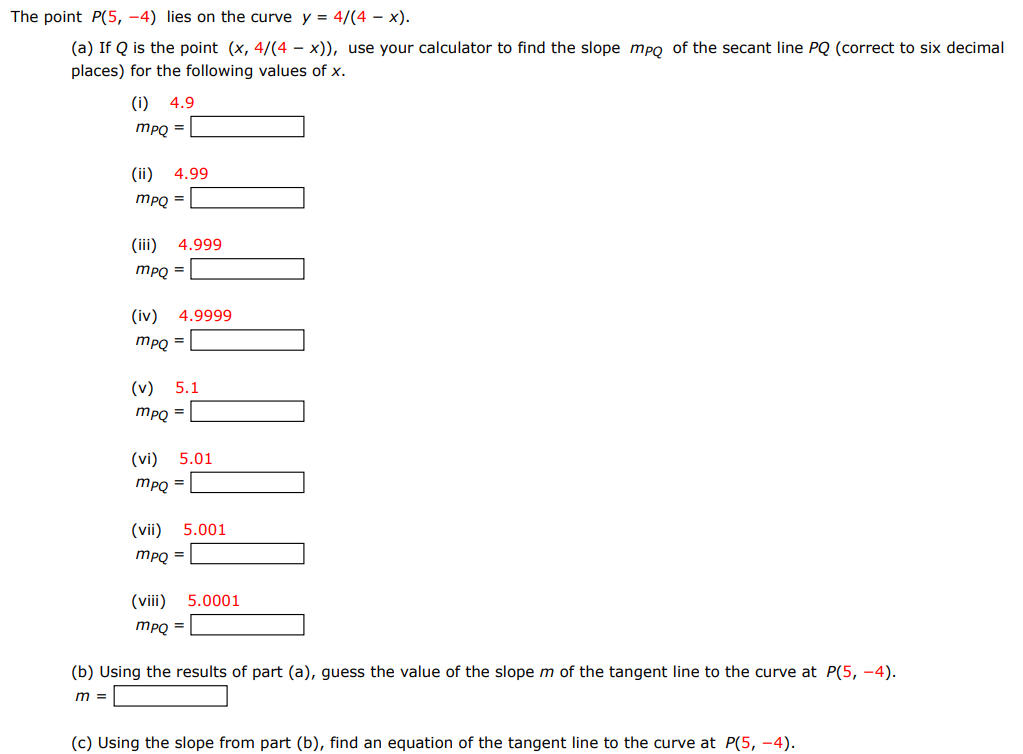 The point P(5, −4) lies on the curve y = 4/(4−x). (a) If Q is the point (x, 4 /(4−x)), use your calculator to find the slope mPQ of the secant line PQ (correct to six decimal places) for the following values of x. (i) 4.9 mPQ = (ii) 4.99 mPQ = (iii) 4.999 mPQ = (iv) 4.9999 mPQ = (v) 5.1 mPQ = (vi) 5.01 mPQ = (vii) 5.001 mPQ = (viii) 5.0001 mPQ = (b) Using the results of part (a), guess the value of the slope m of the tangent line to the curve at P(5, −4). m = (c) Using the slope from part (b), find an equation of the tangent line to the curve at P(5, −4).