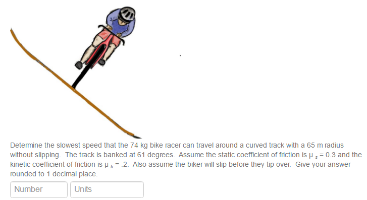 Determine the slowest speed that the 74 kg bike racer can travel around a curved track with a 65 m radius without slipping. The track is banked at 61 degrees. Assume the static coefficient of friction is μs = 0.3 and the kinetic coefficient of friction is μk = .2. Also assume the biker will slip before they tip over. Give your answer rounded to 1 decimal place. Number Units