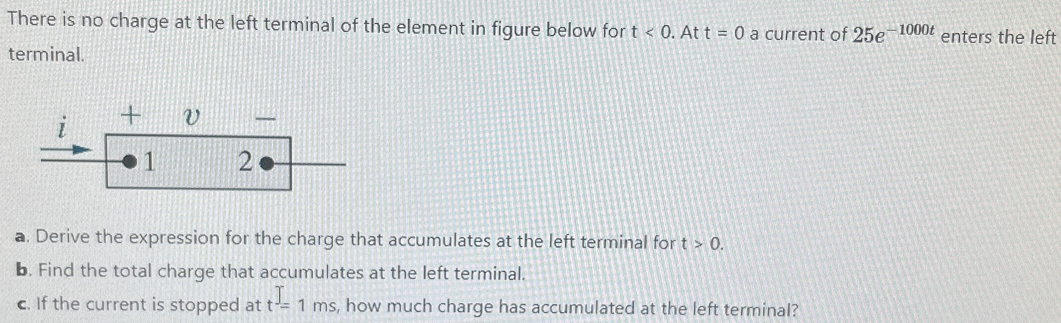 There is no charge at the left terminal of the element in figure below for t < 0. At t = 0 a current of 25e −1000 t enters the left terminal. a. Derive the expression for the charge that accumulates at the left terminal for t > 0. b. Find the total charge that accumulates at the left terminal. c. If the current is stopped at t = 1 ms, how much charge has accumulated at the left terminal?