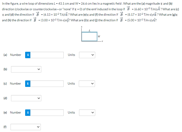 In the figure, a wire loop of dimensions L = 43.1 cm and W = 26.6 cm lies in a magnetic field. What are the (a) magnitude 8 and (b) direction (clockwise or counterclockwise-or "none" if ε = 0) of the emf induced in the loop if B→ = (6.60×10−2 T/m)yk^? What are (c) 8 and (d) the direction if B→ = (6.13×10−2 T/s)tk^? What are (e)s and (f) the direction if B→ = (8.17×10−2 T/m⋅s)ytk^? What are (g)s and (h) the direction if B→ = (3.00×10−2 T/m⋅s)xtj^? What are (i)g and (j) the direction if B→−(5.00×10−2 T/m⋅s)yti^? (a) Number (b) (c) Number Units (d) (e) Number Units (f)