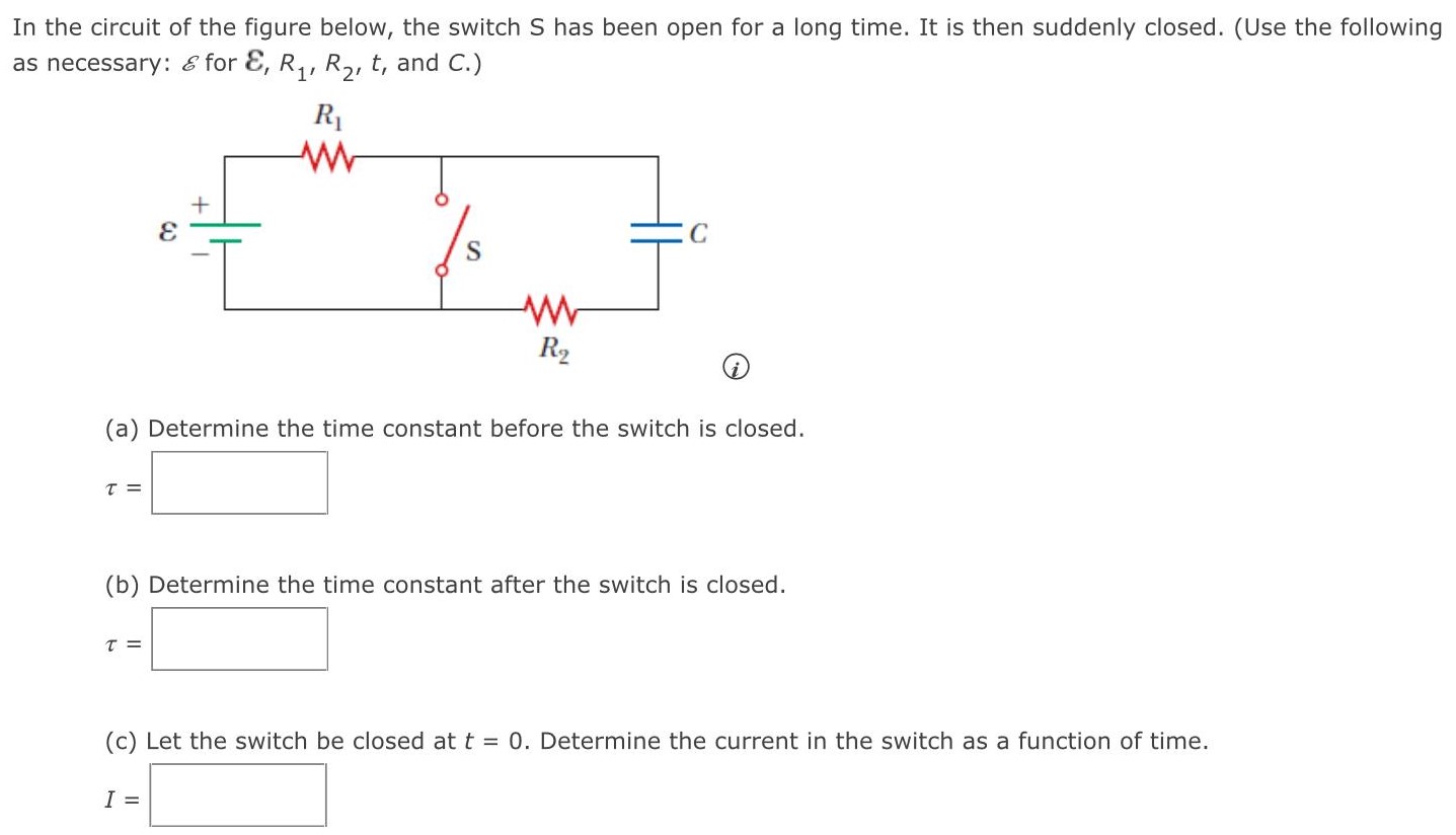 In the circuit of the figure below, the switch S has been open for a long time. It is then suddenly closed. (Use the following as necessary: E for E, R1, R2, t, and C.) (a) Determine the time constant before the switch is closed. τ = (b) Determine the time constant after the switch is closed. τ = (c) Let the switch be closed at t = 0. Determine the current in the switch as a function of time. I =