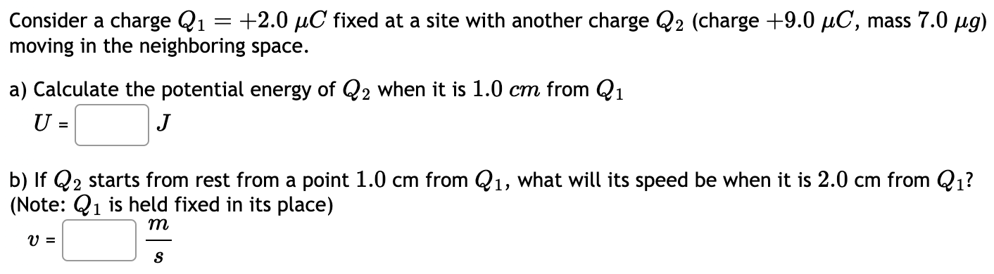 Consider a charge Q1 = +2.0 μC fixed at a site with another charge Q2 (charge +9.0 μC, mass 7.0 μg) moving in the neighboring space. a) Calculate the potential energy of Q2 when it is 1.0 cm from Q1 U = J b) If Q2 starts from rest from a point 1.0 cm from Q1, what will its speed be when it is 2.0 cm from Q1? (Note: Q1 is held fixed in its place) v = ms