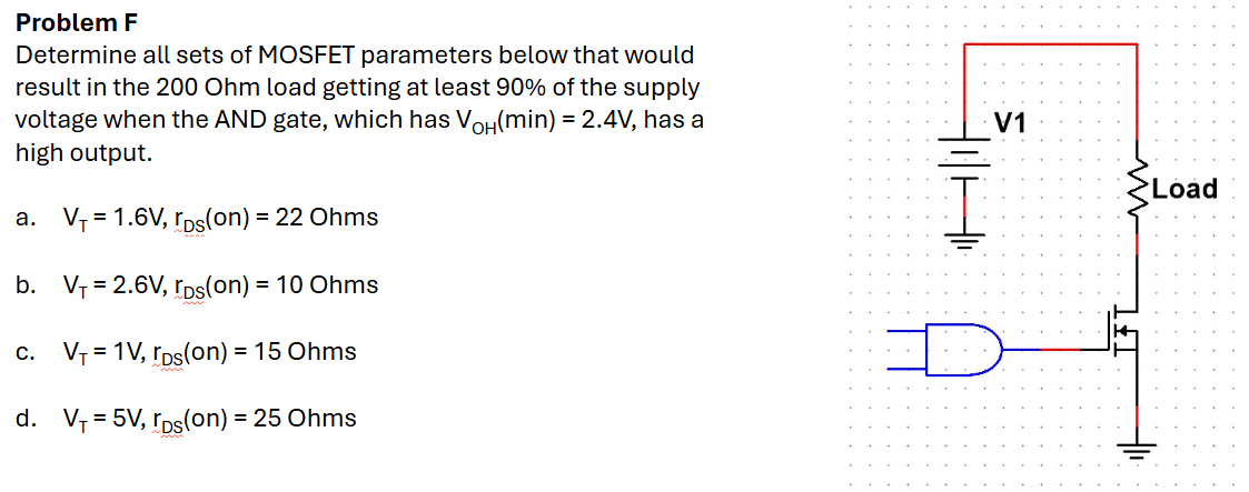 Problem F Determine all sets of MOSFET parameters below that would result in the 200 Ohm load getting at least 90% of the supply voltage when the AND gate, which has VOH(min) = 2.4 V, has a high output. a. VT = 1.6 V, rDS(on) = 22 Ohms b. VT = 2.6 V, rDs(on) = 10 Ohms c. VT = 1 V, rDS(on) = 15 Ohms d. VT = 5 V, rDS(on) = 25 Ohms