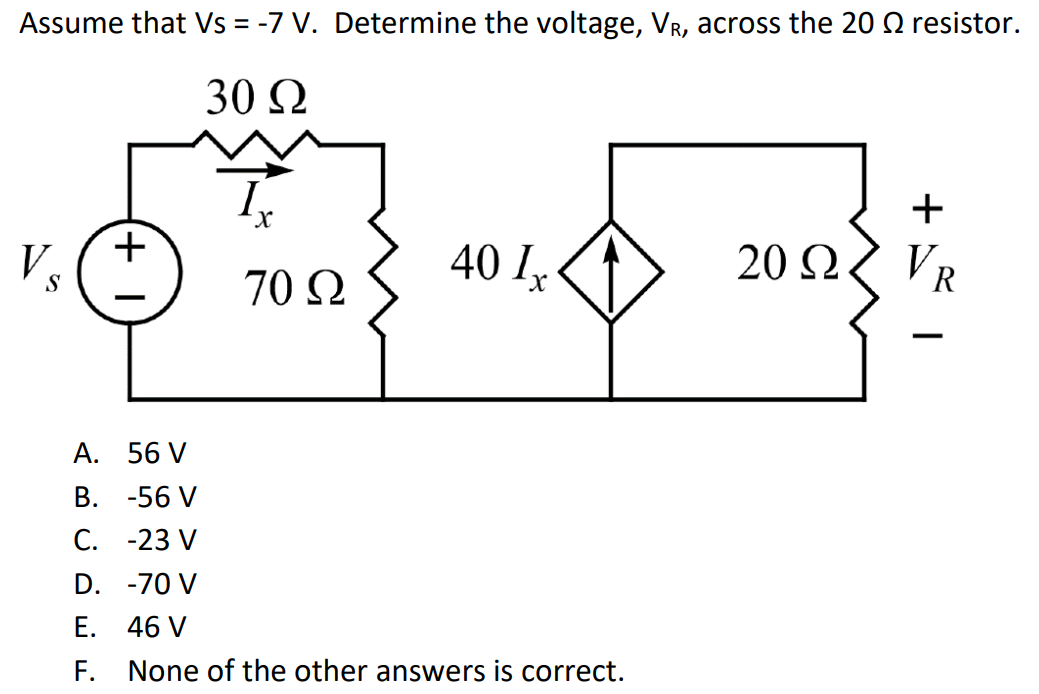 Assume that Vs = -7 V. Determine the voltage, VR, across the 20 Ω resistor. A. 56 V B. -56 V C. -23 V D. -70 V E. 46 V F. None of the other answers is correct.