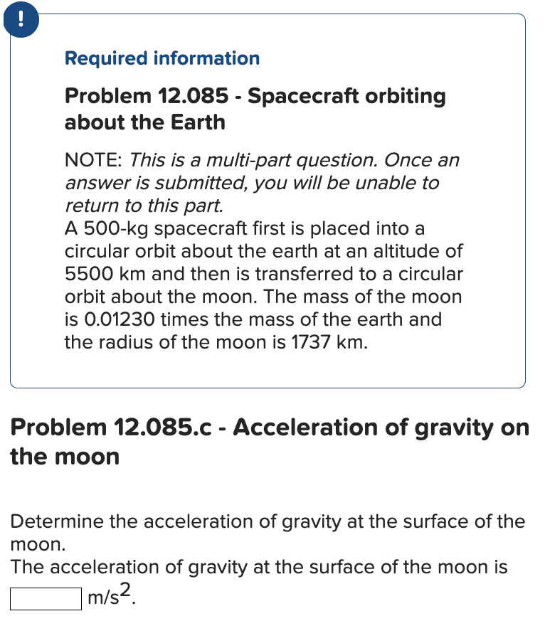 Required information Problem 12.085 - Spacecraft orbiting about the Earth NOTE: This is a multi-part question. Once an answer is submitted, you will be unable to return to this part. A 500-kg spacecraft first is placed into a circular orbit about the earth at an altitude of 5500 km and then is transferred to a circular orbit about the moon. The mass of the moon is 0.01230 times the mass of the earth and the radius of the moon is 1737 km. Problem 12.085. c - Acceleration of gravity on the moon Determine the acceleration of gravity at the surface of the moon. The acceleration of gravity at the surface of the moon is m/s2.