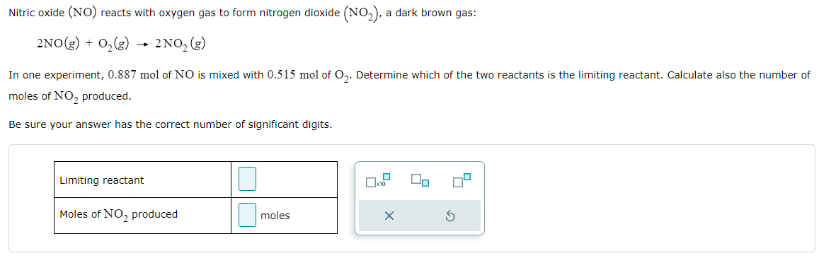 Nitric oxide ( NO) reacts with oxygen gas to form nitrogen dioxide (NO2), a dark brown gas: 2 NO(g)+O2(g)→2 NO2(g) In one experiment, 0.887 mol of NO is mixed with 0.515 mol of O2. Determine which of the two reactants is the limiting reactant. Calculate also the number of moles of NO2 produced. Be sure your answer has the correct number of significant digits. limiting reactant moles of NO2 produced moles