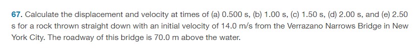 Calculate the displacement and velocity at times of (a) 0.500 s, (b) 1.00 s, (c) 1.50 s, (d) 2.00 s, and (e) 2.50 s for a rock thrown straight down with an initial velocity of 14.0 m/s from the Verrazano Narrows Bridge in New York City. The roadway of this bridge is 70.0 m above the water. 