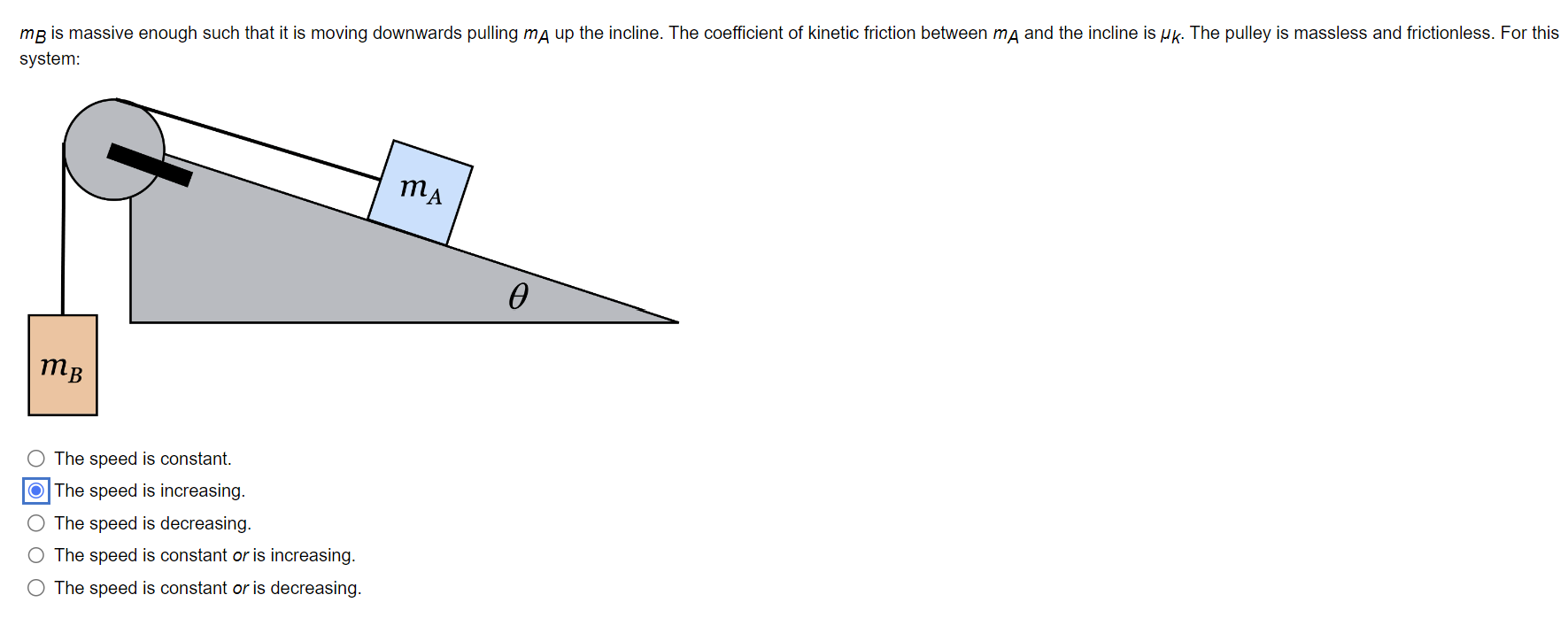 mB is massive enough such that it is moving downwards pulling mA up the incline. The coefficient of kinetic friction between mA and the incline is μk. The pulley is massless and frictionless. For this system: The speed is constant. The speed is increasing. The speed is decreasing. The speed is constant or is increasing. The speed is constant or is decreasing.