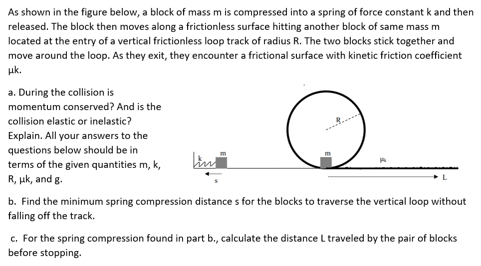 As shown in the figure below, a block of mass m is compressed into a spring of force constant k and then released. The block then moves along a frictionless surface hitting another block of same mass m located at the entry of a vertical frictionless loop track of radius R. The two blocks stick together and move around the loop. As they exit, they encounter a frictional surface with kinetic friction coefficient μk. a. During the collision is momentum conserved? And is the collision elastic or inelastic? Explain. All your answers to the questions below should be in terms of the given quantities m, k, R, μk, and g. b. Find the minimum spring compression distance s for the blocks to traverse the vertical loop without falling off the track. c. For the spring compression found in part b., calculate the distance L traveled by the pair of blocks before stopping.