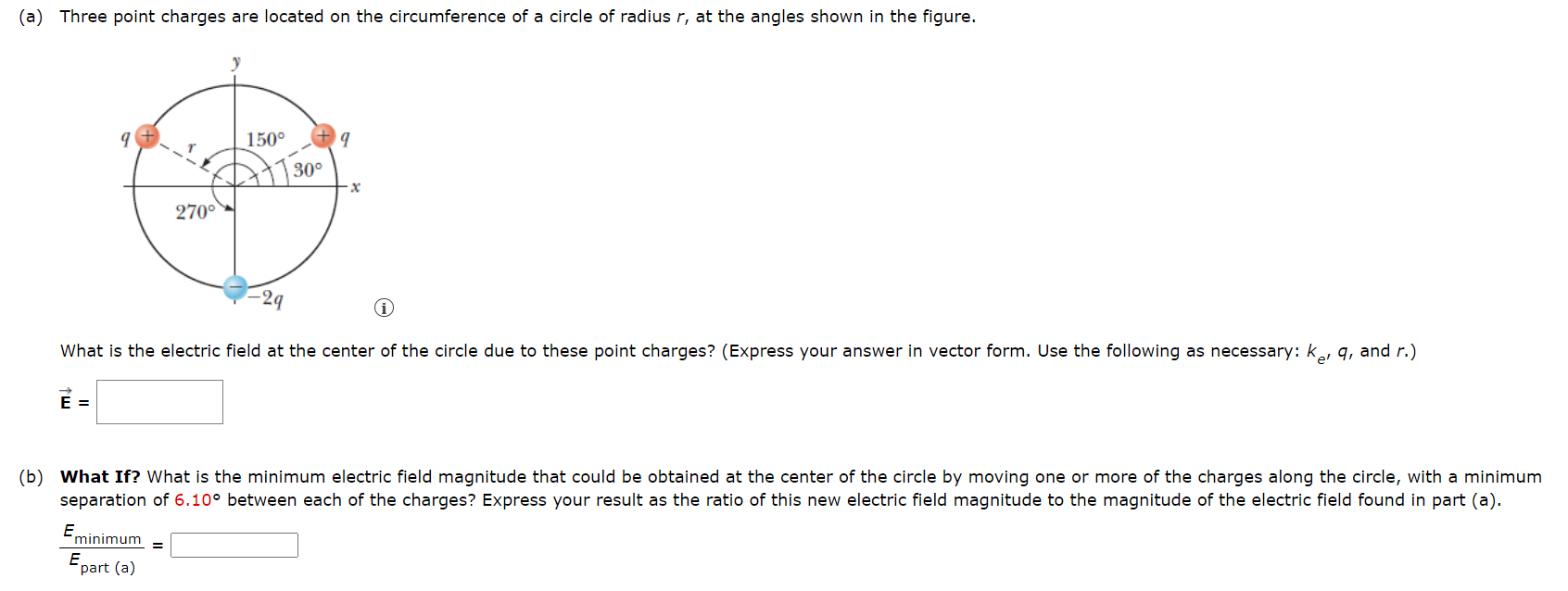 (a) Three point charges are located on the circumference of a circle of radius r, at the angles shown in the figure. What is the electric field at the center of the circle due to these point charges? (Express your answer in vector form. Use the following as necessary: ke, q, and r.) E→ = (b) What If? What is the minimum electric field magnitude that could be obtained at the center of the circle by moving one or more of the charges along the circle, with a minimum separation of 6.10∘ between each of the charges? Express your result as the ratio of this new electric field magnitude to the magnitude of the electric field found in part (a). Eminimum Epart (a) =