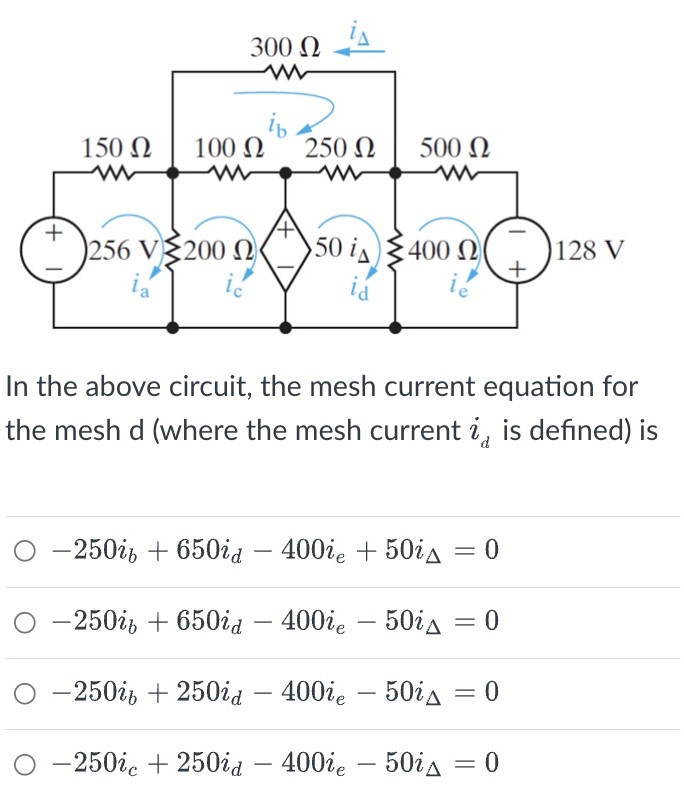 In the above circuit, the mesh current equation for the mesh d (where the mesh current id is defined) is −250ib + 650id − 400ie + 50iΔ = 0 −250ib + 650id − 400ie − 50iΔ = 0 −250ib + 250id − 400ie − 50iΔ = 0 −250ic + 250id − 400ie − 50iΔ = 0