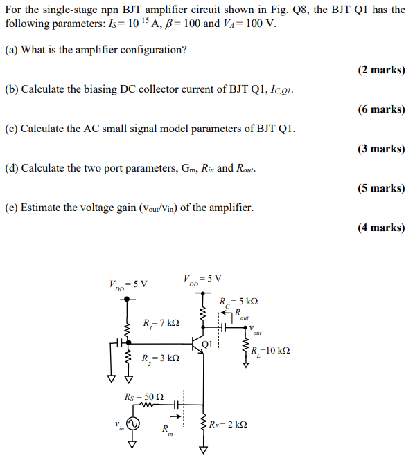 For the single-stage npn BJT amplifier circuit shown in Fig. Q8, the BJT Q1 has the following parameters: IS = 10−15 A, β = 100 and VA = 100 V. (a) What is the amplifier configuration? (2 marks) (b) Calculate the biasing DC collector current of BJT Q1, IC,Q1. (6 marks) (c) Calculate the AC small signal model parameters of BJT Q1. (3 marks) (d) Calculate the two port parameters, Gm, Rin and Rout . ( 5 marks) (e) Estimate the voltage gain (vout/vin ) of the amplifier. (4 marks) 