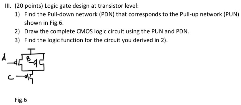 III. (20 points) Logic gate design at transistor level:Find the Pull-down network (PDN) that corresponds to the Pull-up network (PUN) shown in Fig. 6. Draw the complete CMOS logic circuit using the PUN and PDN. 3) Find the logic function for the circuit you derived in 2). Fig. 6