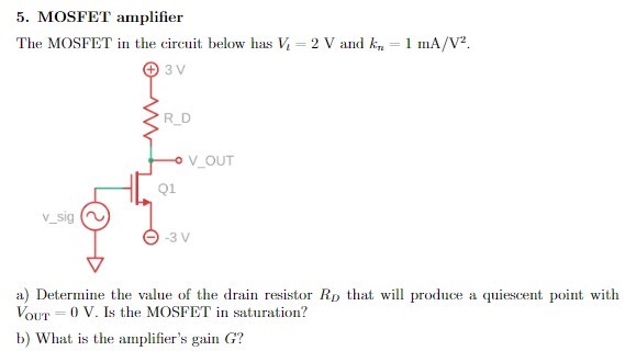 MOSFET amplifier The MOSFET in the circuit below has Vt = 2 V and kn = 1 mA/V2. a) Determine the value of the drain resistor RD that will produce a quiescent point with VOUT = 0 V. Is the MOSFET in saturation? b) What is the amplifier's gain G?