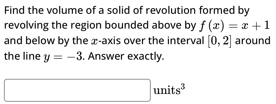 Find the volume of a solid of revolution formed by revolving the region bounded above by f(x) = x + 1 and below by the x-axis over the interval [0, 2] around the line y = −3. Answer exactly. units3 