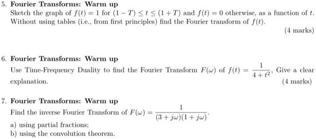 Fourier Transforms: Warm up Sketch the graph of f(t) = 1 for (1−T) ≤ t ≤ (1+T) and f(t) = 0 otherwise, as a function of t. Without using tables (i. e. , from first principles) find the Fourier transform of f(t). (4 marks)Fourier Transforms: Warm up Use Time-Frequency Duality to find the Fourier Transform F(ω) of f(t) = 14+t2, Give a clear explanation. (4 marks)Fourier Transforms: Warm up Find the inverse Fourier Transform of F(ω) = 1 (3+jω)(1+jω). a) using partial fractions; b) using the convolution theorem. 