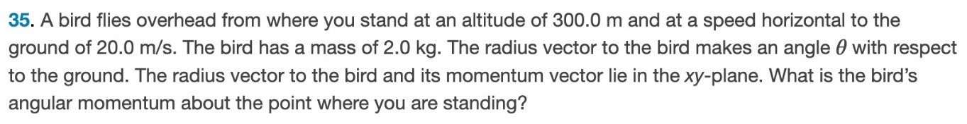 A bird flies overhead from where you stand at an altitude of 300.0 m and at a speed horizontal to the ground of 20.0 m/s. The bird has a mass of 2.0 kg. The radius vector to the bird makes an angle θ with respect to the ground. The radius vector to the bird and its momentum vector lie in the xy-plane. What is the bird's angular momentum about the point where you are standing? 