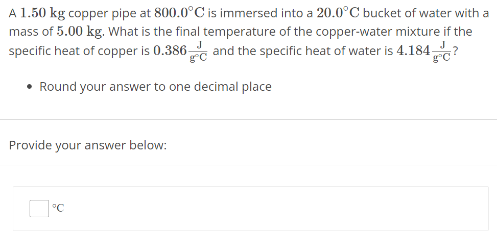 A 1.50 kg copper pipe at 800.0∘C is immersed into a 20.0∘C bucket of water with a mass of 5.00 kg. What is the final temperature of the copper-water mixture if the specific heat of copper is 0.386 J g∘C and the specific heat of water is 4.184 J g∘C ? Round your answer to one decimal place Provide your answer below: ∘C 