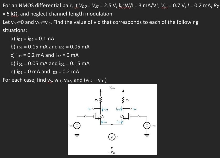 For an NMOS differential pair, It VDD = VSS = 2.5 V, kn’W/L = 3 mA/V2, Vtn = 0.7 V, I = 0.2 mA, RD = 5 kΩ, and neglect channel-length modulation. Let vG2 = 0 and vG1 = vid. Find the value of vid that corresponds to each of the following situations: a) iD1 = iD2 = 0.1 mA b) iD1 = 0.15 mA and iD2 = 0.05 mA c) iD1 = 0.2 mA and iD2 = 0 mA d) iD1 = 0.05 mA and iD2 = 0.15 mA e) iD1 = 0 mA and iD2 = 0.2 mA For each case, find vS, vD1, vD2, and (vD2 - vD1)