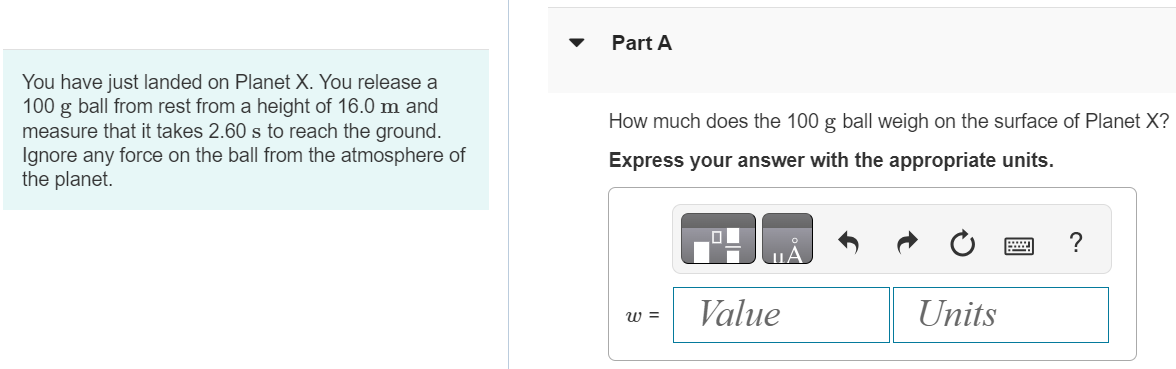 You have just landed on Planet X. You release a 100 g ball from rest from a height of 16.0 m and measure that it takes 2.60 s to reach the ground. Ignore any force on the ball from the atmosphere of the planet. Part A How much does the 100 g ball weigh on the surface of Planet X ? Express your answer with the appropriate units. 