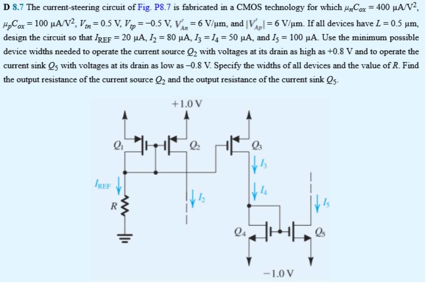 D 8.7 The current-steering circuit of Fig. P8.7 is fabricated in a CMOS technology for which μnCox = 400 μA/V2, μpCox = 100 μA/V2, Vtn = 0.5 V, Vtp = −0.5 V, VAn′ = 6 V/μm, and |VAp′| = 6 V/μm. If all devices have L = 0.5 μm, design the circuit so that IREF = 20 μA, I2 = 80 μA, I3 = I4 = 50 μA, and I5 = 100 μA. Use the minimum possible device widths needed to operate the current source Q2 with voltages at its drain as high as + 0.8 V and to operate the current sink Q5 with voltages at its drain as low as −0.8 V. Specify the widths of all devices and the value of R. Find the output resistance of the current source Q2 and the output resistance of the current sink Q5. 