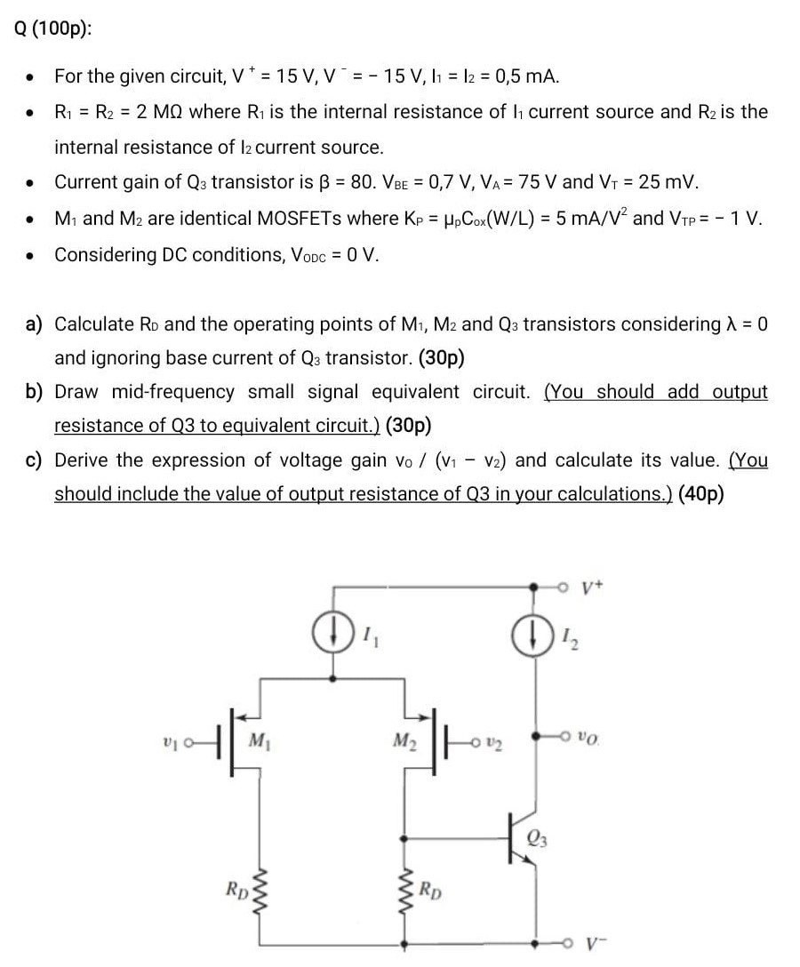 Q (100p):For the given circuit, V+ = 15 V, V− = −15 V, I1 = I2 = 0, 5 mA. R1 = R2 = 2 MΩ where R1 is the internal resistance of l1 current source and R2 is the internal resistance of I2 current source. Current gain of Q3 transistor is β = 80. VBE = 0.7 V, VA = 75 V and VT = 25 mV. M1 and M2 are identical MOSFETs where KP = μpCox(W/L) = 5 mA/V2 and VTP = −1 V. Considering DC conditions, VODC = 0 V. a) Calculate RD and the operating points of M1, M2 and Q3 transistors considering λ = 0 and ignoring base current of Q3 transistor. (30p) b) Draw mid-frequency small signal equivalent circuit. (You should add output resistance of Q3 to equivalent circuit.) (30p) c) Derive the expression of voltage gain v0/(v1 − v2) and calculate its value. (You should include the value of output resistance of Q3 in your calculations.) (40p)