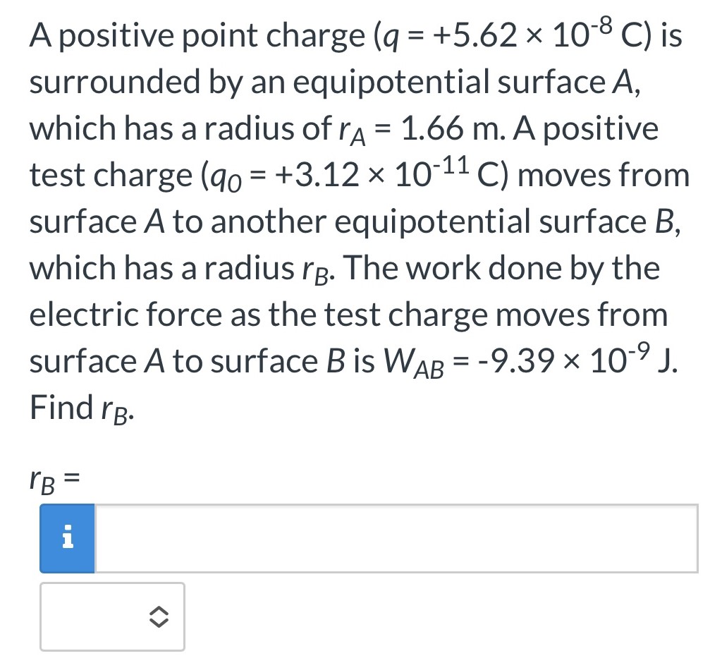 A positive point charge ( q = +5.62×10−8 C ) is surrounded by an equipotential surface A, which has a radius of rA = 1.66 m. A positive test charge (q0 = +3.12×10−11 C) moves from surface A to another equipotential surface B, which has a radius rB. The work done by the electric force as the test charge moves from surface A to surface B is WAB = −9.39×10−9 J. Find rB. rB =