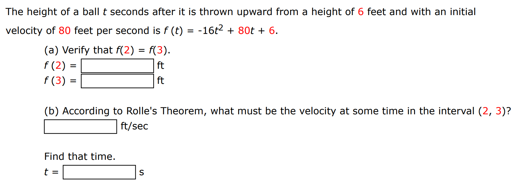 The height of a ball t seconds after it is thrown upward from a height of 6 feet and with an initial velocity of 80 feet per second is f(t) = −16t2 + 80t + 6. (a) Verify that f(2) = f(3). f(2) = ft f(3) = ft (b) According to Rolle's Theorem, what must be the velocity at some time in the interval (2, 3) ? ft/sec Find that time. t = s