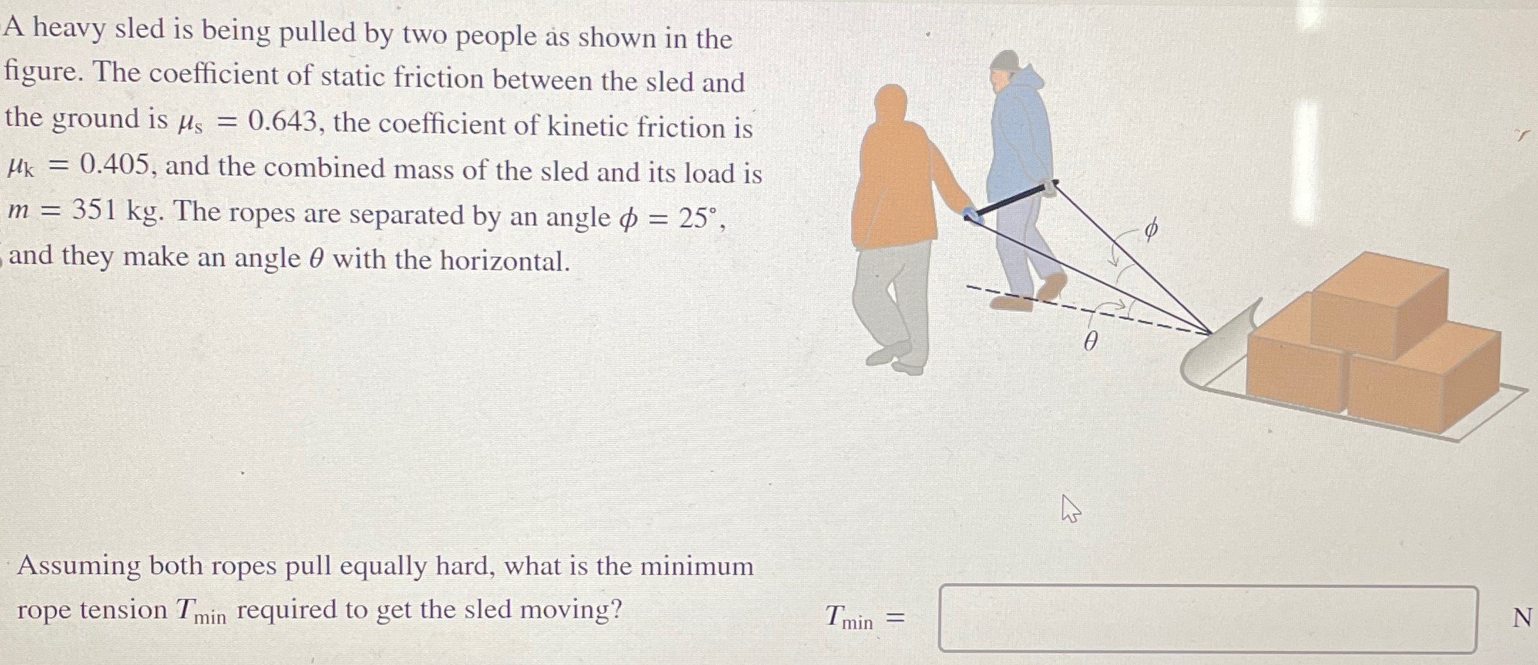 A heavy sled is being pulled by two people as shown in the figure. The coefficient of static friction between the sled and the ground is μs = 0.643, the coefficient of kinetic friction is μk = 0.405, and the combined mass of the sled and its load is m = 351 kg. The ropes are separated by an angle ϕ = 25∘, and they make an angle θ with the horizontal. Assuming both ropes pull equally hard, what is the minimum rope tension Tmin required to get the sled moving? Tmin =