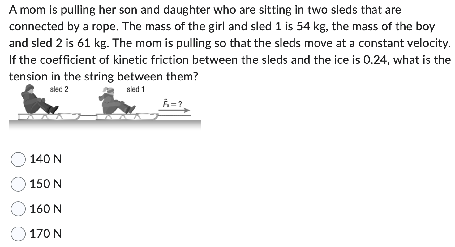 A mom is pulling her son and daughter who are sitting in two sleds that are connected by a rope. The mass of the girl and sled 1 is 54 kg, the mass of the boy and sled 2 is 61 kg. The mom is pulling so that the sleds move at a constant velocity. If the coefficient of kinetic friction between the sleds and the ice is 0.24 , what is the tension in the string between them? 140 N 150 N 160 N 170 N