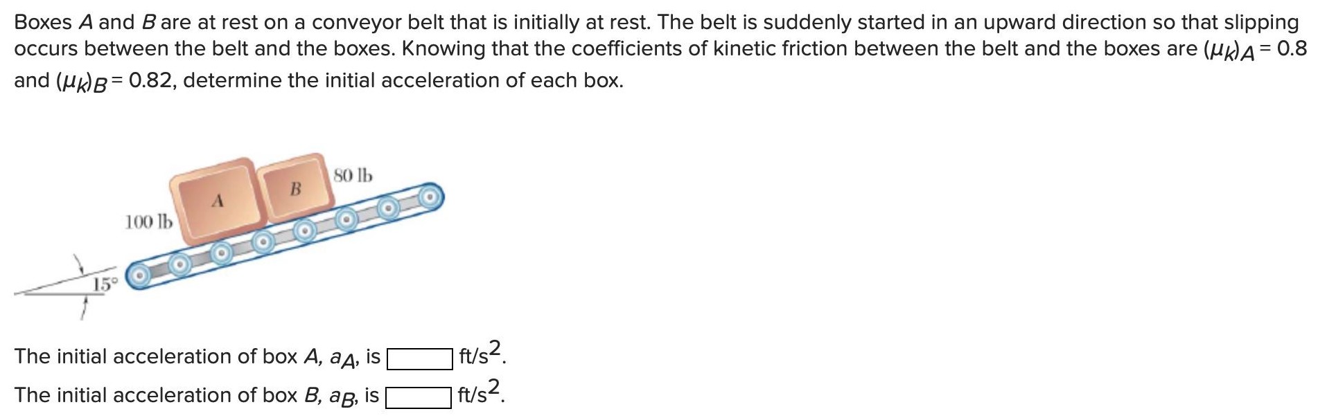 Boxes A and B are at rest on a conveyor belt that is initially at rest. The belt is suddenly started in an upward direction so that slipping occurs between the belt and the boxes. Knowing that the coefficients of kinetic friction between the belt and the boxes are (μk)A = 0.8 and (μk)B = 0.82, determine the initial acceleration of each box. The initial acceleration of box A, aA, is ft/s2. The initial acceleration of box B, aB, is ft/s2.