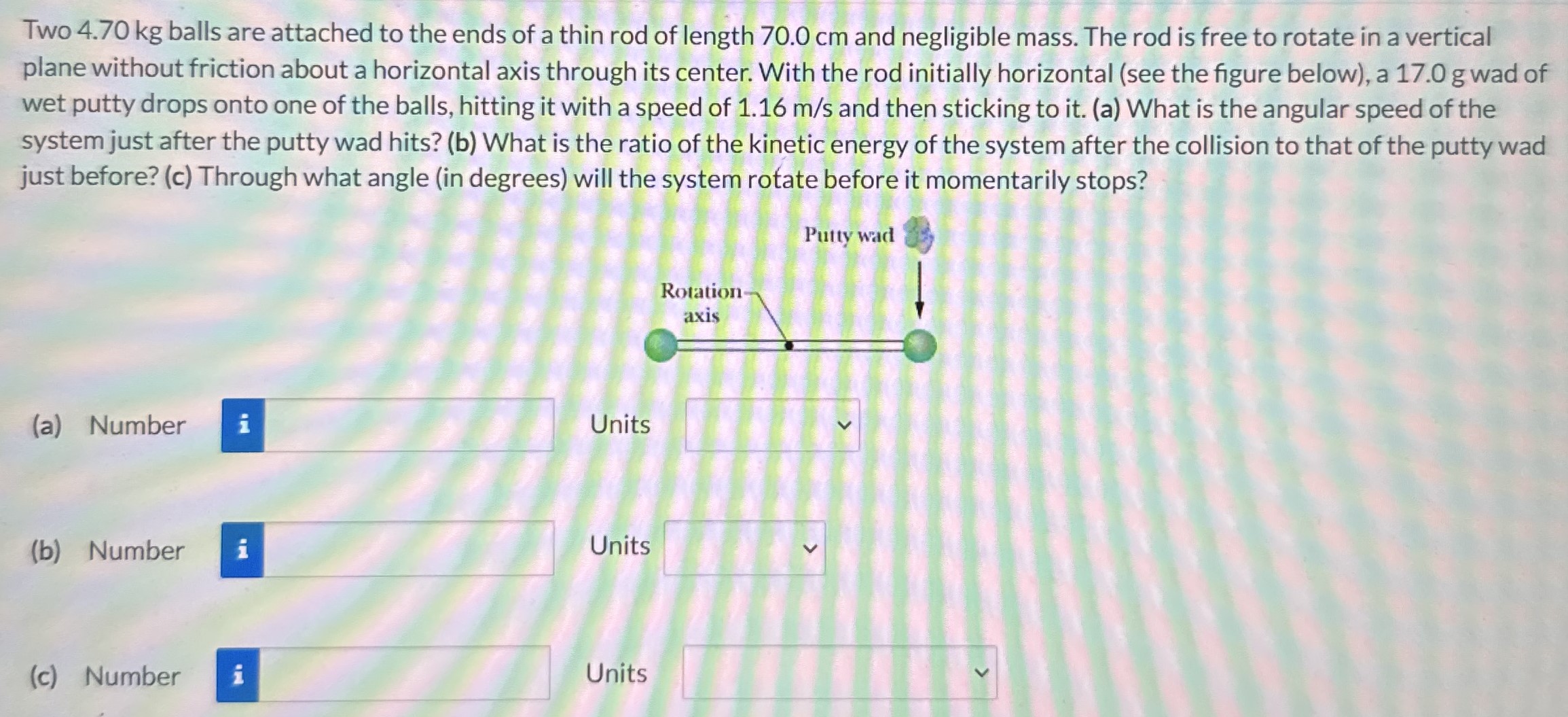 Two 4.70 kg balls are attached to the ends of a thin rod of length 70.0 cm and negligible mass. The rod is free to rotate in a vertical plane without friction about a horizontal axis through its center. With the rod initially horizontal (see the figure below), a 17.0 g wad of wet putty drops onto one of the balls, hitting it with a speed of 1.16 m/s and then sticking to it. (a) What is the angular speed of the system just after the putty wad hits? (b) What is the ratio of the kinetic energy of the system after the collision to that of the putty wad just before? (c) Through what angle (in degrees) will the system rotate before it momentarily stops? (a) Number Units (b) Number Units (c) Number Units