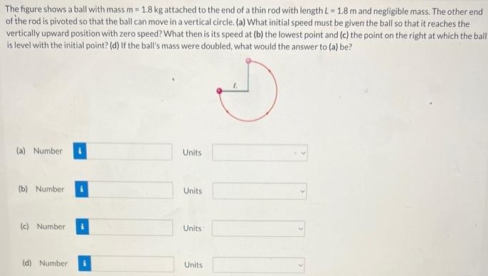 The figure shows a ball with mass m = 1.8 kg attached to the end of a thin rod with length L = 1.8 m and negligible mass. The other end of the rod is pivoted so that the ball can move in a vertical circle. (a) What initial speed must be given the ball so that it reaches the vertically upward position with zero speed? What then is its speed at (b) the lowest point and (c) the point on the right at which the ball is level with the initial point? (d) If the ball's mass were doubled, what would the answer to (a) be? (a) Number Units (b) Number Units (c) Number Units (d) Number Units