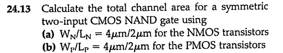 24.13 Calculate the total channel area for a symmetric two-input CMOS NAND gate using (a) WN/LN = 4μm/2μm for the NMOS transistors (b) WP/LP = 4μm/2μm for the PMOS transistors