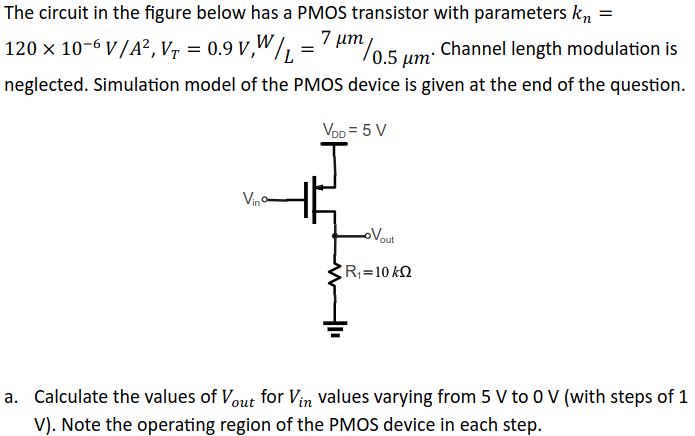 The circuit in the figure below has a PMOS transistor with parameters kn = 120 × 10 −6 V/A2, VT = 0.9 V, W/L = 7 μm/0.5 μm. Channel length modulation is neglected. Simulation model of the PMOS device is given at the end of the question. a. Calculate the values of Vout for Vin values varying from 5 V to 0 V (with steps of 1 V). Note the operating region of the PMOS device in each step. 