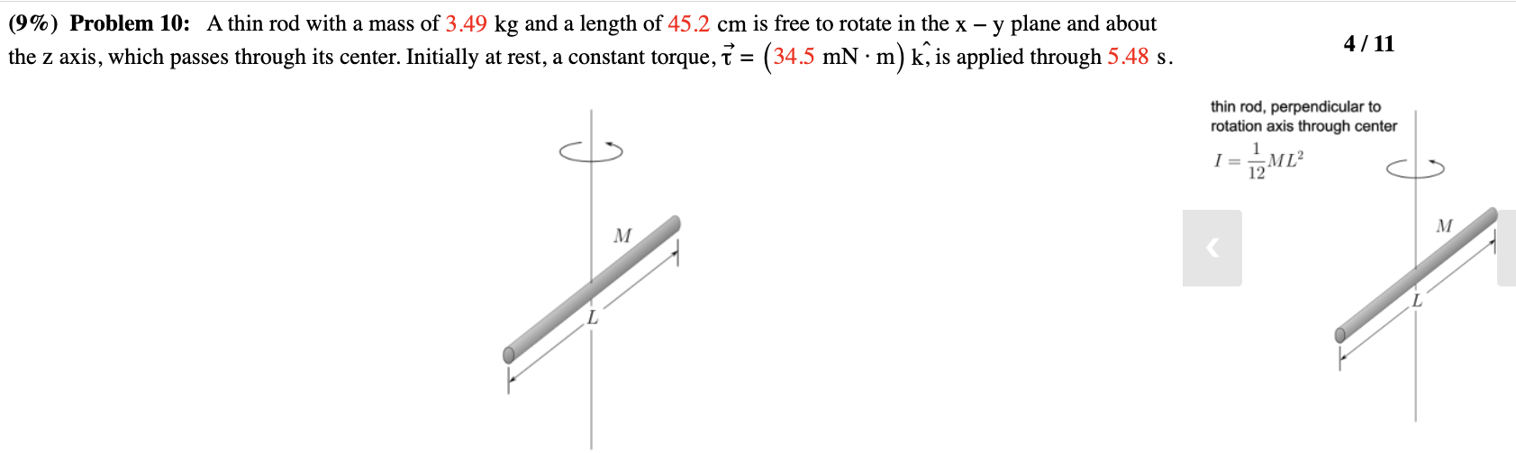 A thin rod with a mass of 3.49 kg and a length of 45.2 cm is free to rotate in the x−y plane and about the z axis, which passes through its center. Initially at rest, a constant torque, τ→ = (34.5 mN⋅m) k^, is applied through 5.48 s. thin rod, perpendicular to rotation axis through center I = 1 12 ML2