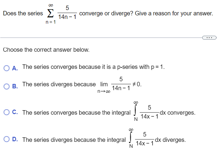 Does the series ∑n = 1∞514 n−1 converge or diverge? Give a reason for your answer. Choose the correct answer below. A. The series converges because it is a p− series with p = 1. B. The series diverges because limn→∞514 n−1 ≠ 0. C. The series converges because the integral ∫N∞514 x−1 dx converges. D. The series diverges because the integral ∫N∞514 x−1 dx diverges. 