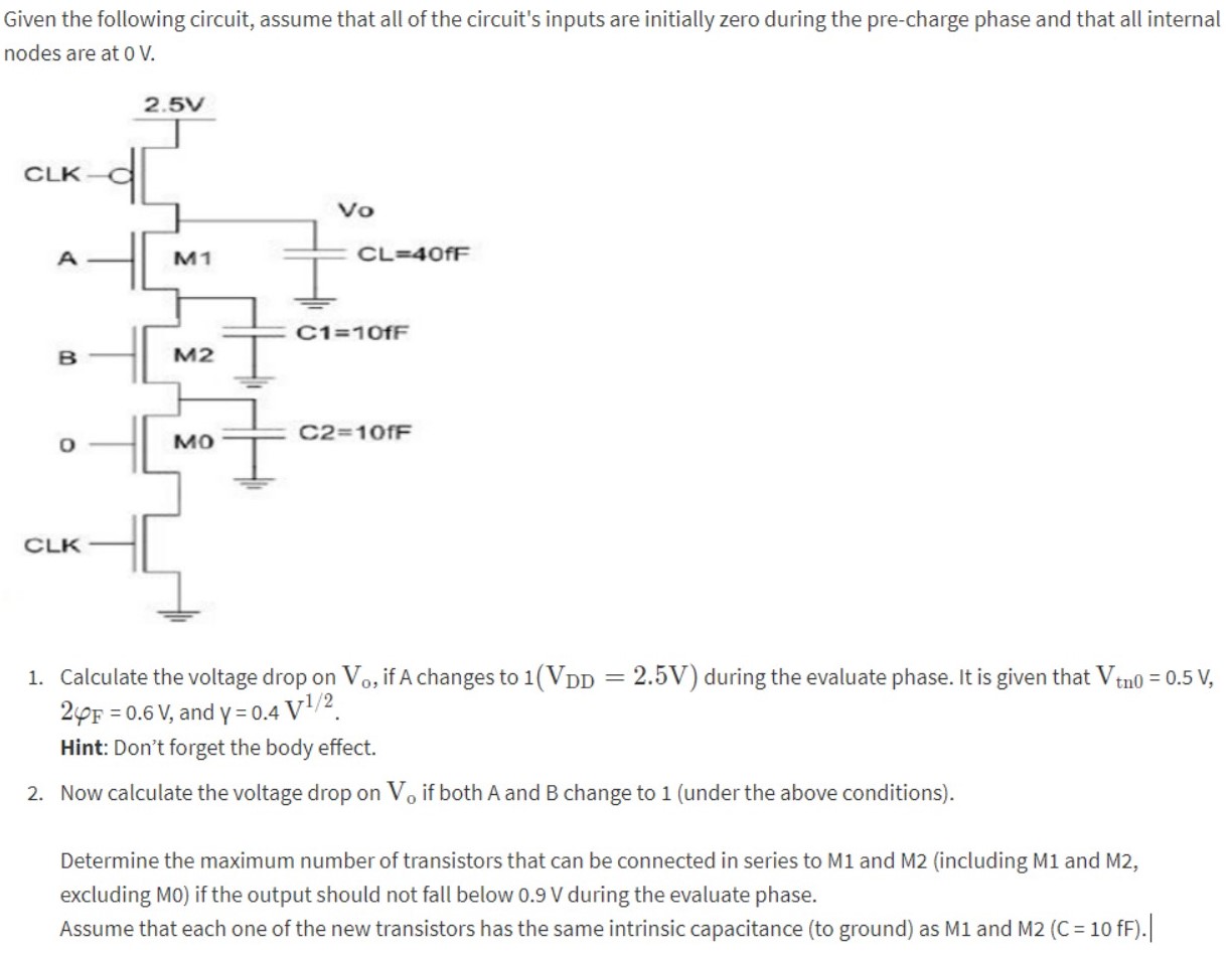 Given the following circuit, assume that all of the circuit’s inputs are initially zero during the pre-charge phase and that all internal nodes are at 0 V. 1. Calculate the voltage drop on V0, if A changes to 1 (VDD = 2.5 V) during the evaluate phase. It is given that Vtn 0 = 0.5 V, 2ϕF = 0.6 V, and γ = 0.4 V1/2. Hint: Don’t forget the body effect. 2. Now calculate the voltage drop on Vo if both A and B change to 1 (under the above conditions). Determine the maximum number of transistors that can be connected in series to M1 and M2 (including M1 and M2, excluding M0) if the output should not fall below 0.9 V during the evaluate phase. Assume that each one of the new transistors has the same intrinsic capacitance (to ground) as M1 and M2 (C=10fF).