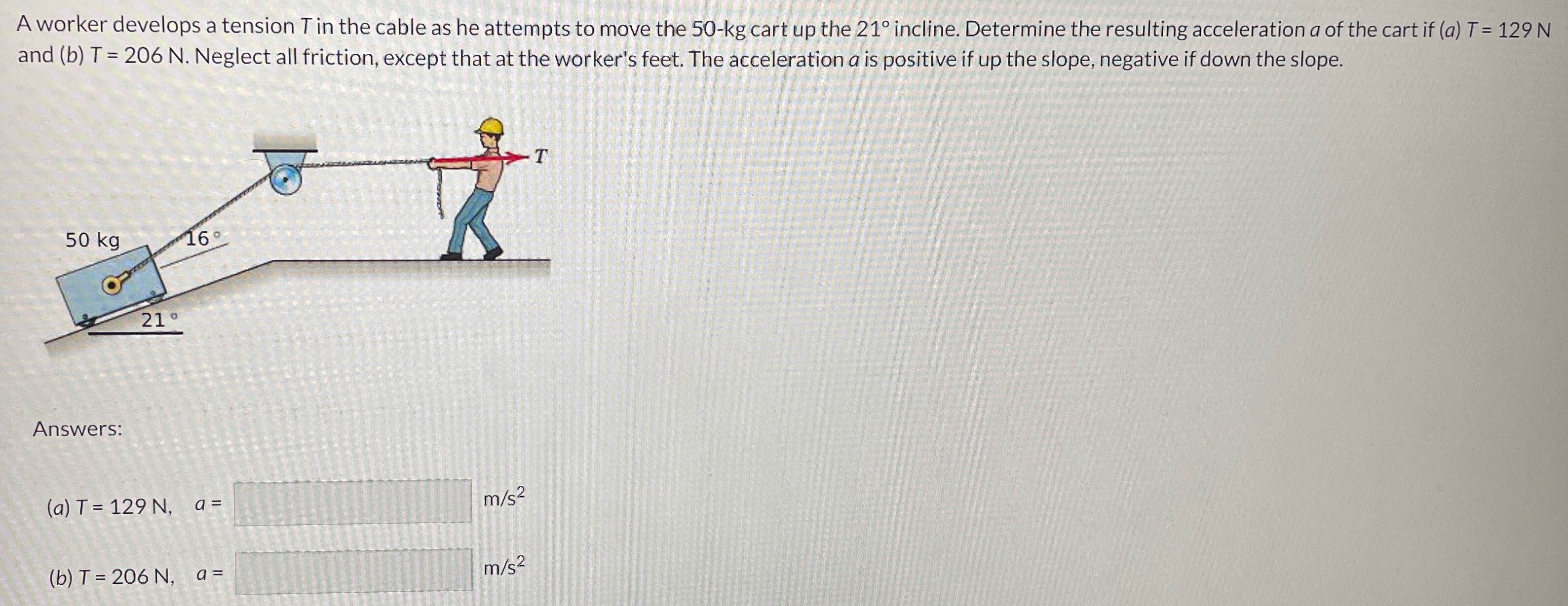 A worker develops a tension T in the cable as he attempts to move the 50−kg cart up the 21∘ incline. Determine the resulting acceleration a of the cart if (a) T = 129 N and (b) T = 206 N. Neglect all friction, except that at the worker's feet. The acceleration a is positive if up the slope, negative if down the slope. Answers: (a) T = 129 N, a = m/s2 (b) T = 206 N, a = m/s2