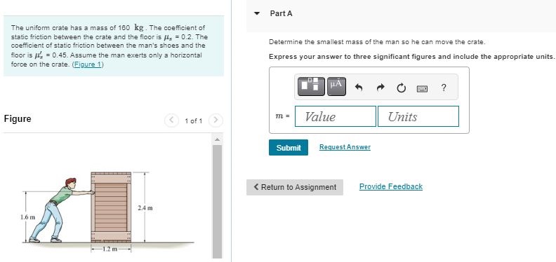 The uniform crate has a mass of 160 kg. The coefficient of static friction between the crate and the floor is μs = 0.2. The coefficient of static friction between the man's shoes and the fioor is μs′ = 0.45. Assume the man exerts only a horizontal force on the crate. (Figure 1 ) Figure 1 of 1 Part A Determine the smallest mass of the man so he can move the crate. Express your answer to three significant figures and include the appropriate units. m = Value Units Submit Request Answer