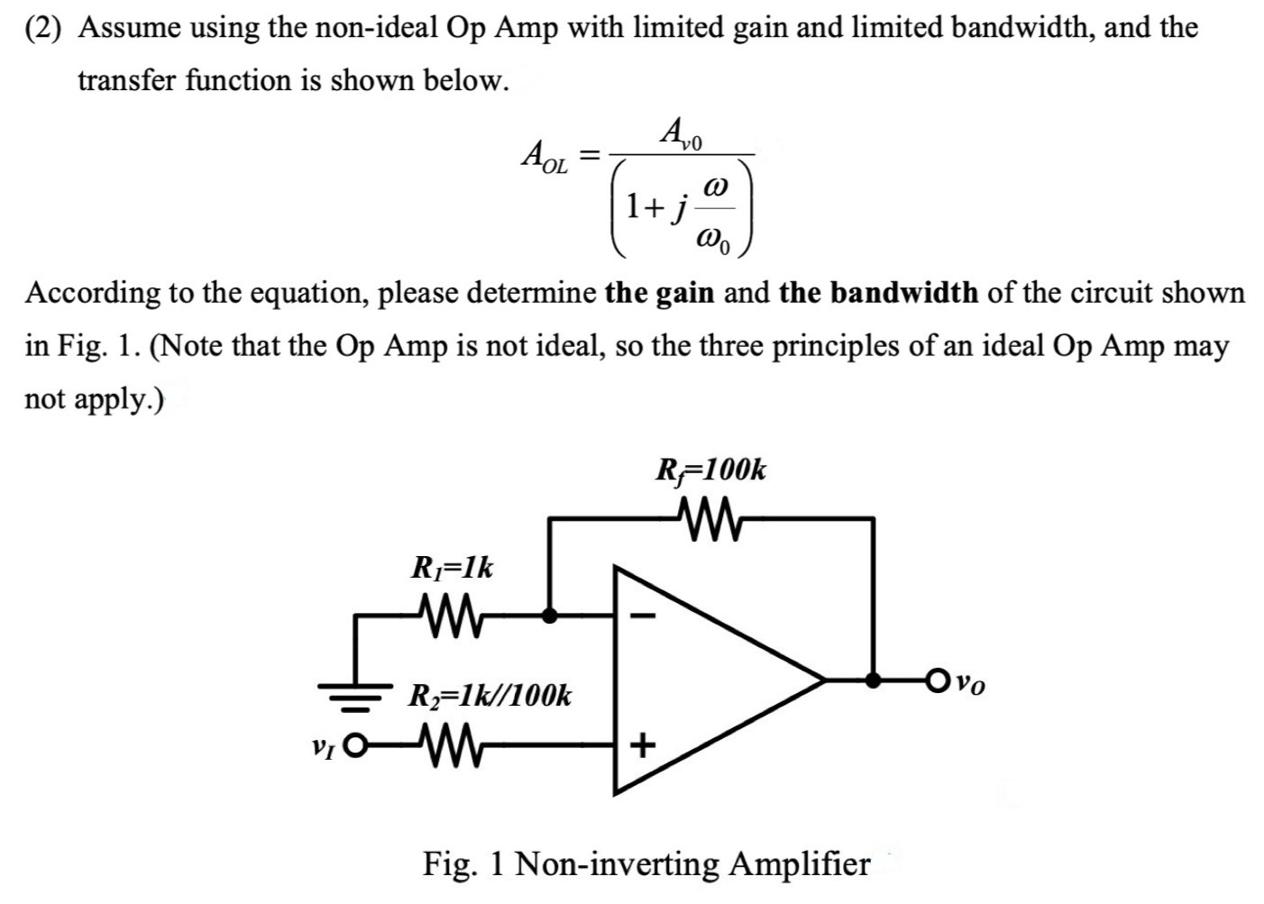 (2) Assume using the non-ideal Op Amp with limited gain and limited bandwidth, and the transfer function is shown below. AOL = Av0(1 + jω ω0) According to the equation, please determine the gain and the bandwidth of the circuit shown in Fig. 1. (Note that the Op Amp is not ideal, so the three principles of an ideal Op Amp may not apply. ) Fig. 1 Non-inverting Amplifier 