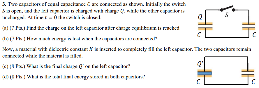 Two capacitors of equal capacitance C are connected as shown. Initially the switch S is open, and the left capacitor is charged with charge Q, while the other capacitor is uncharged. At time t = 0 the switch is closed. (a) (7 Pts.) Find the charge on the left capacitor after charge equilibrium is reached. (b) (7 Pts.) How much energy is lost when the capacitors are connected? Now, a material with dielectric constant K is inserted to completely fill the left capacitor. The two capacitors remain connected while the material is filled. (c) (8 Pts.) What is the final charge Q′ on the left capacitor? (d) (8 Pts.) What is the total final energy stored in both capacitors?