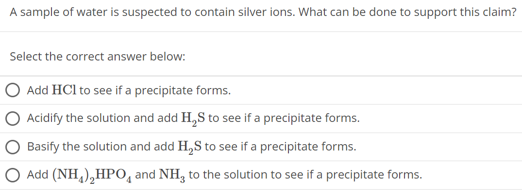 A sample of water is suspected to contain silver ions. What can be done to support this claim? Select the correct answer below: Add HCl to see if a precipitate forms. Acidify the solution and add H2S to see if a precipitate forms. Basify the solution and add H2S to see if a precipitate forms. Add (NH4)2HPO4 and NH3 to the solution to see if a precipitate forms. 