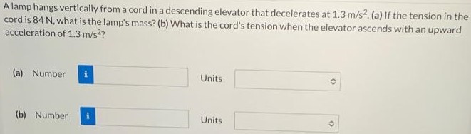 A lamp hangs vertically from a cord in a descending elevator that decelerates at 1.3 m/s2. (a) If the tension in the cord is 84 N, what is the lamp's mass? (b) What is the cord's tension when the elevator ascends with an upward acceleration of 1.3 m/s2? (a) Number Units (b) Number Units