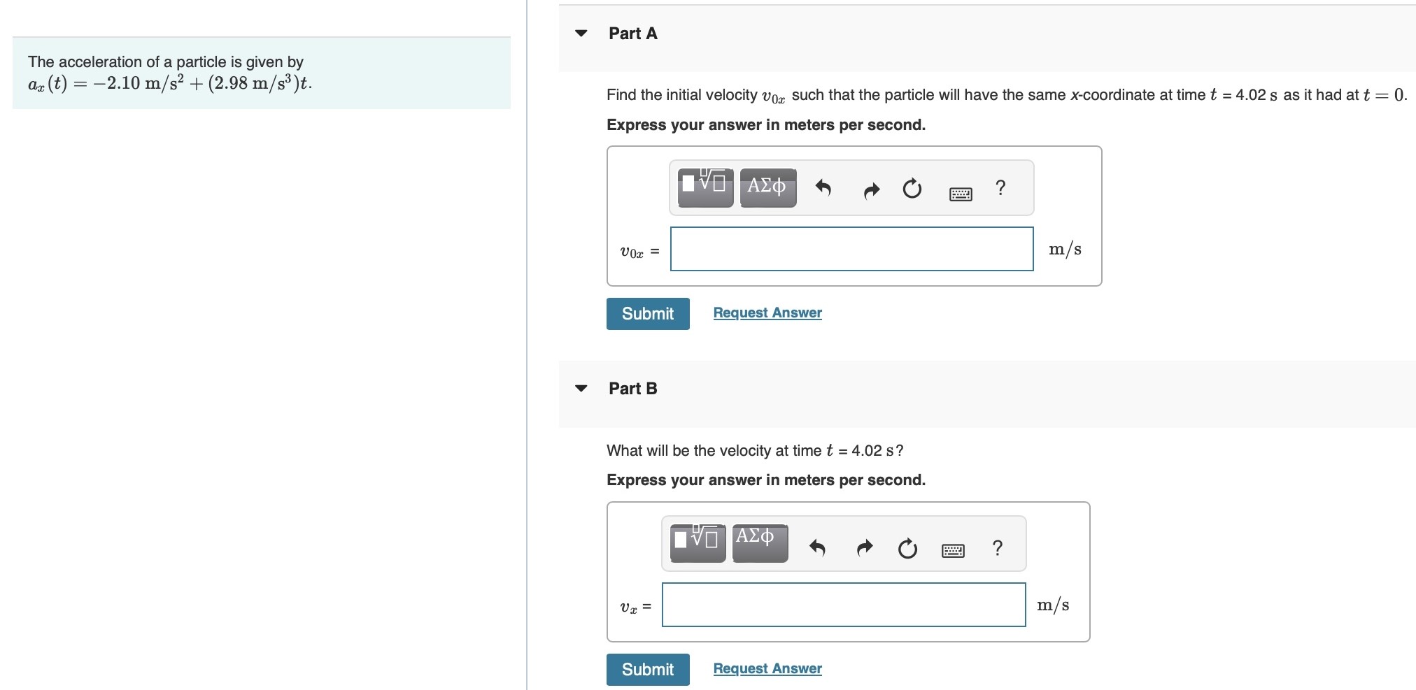 The acceleration of a particle is given by ax(t) = −2.10 m/s2 + (2.98 m/s3)t Part A Find the initial velocity v0x such that the particle will have the same x-coordinate at time t = 4.02 s as it had at t = 0. Express your answer in meters per second. v0x = m/s Submit Request Answer Part B What will be the velocity at time t = 4.02 s? Express your answer in meters per second. Submit Request Answer