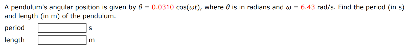 A pendulum's angular position is given by θ = 0.0310 cos⁡(ωt), where θ is in radians and ω = 6.43 rad/s. Find the period (in s) and length (in m) of the pendulum. period s length m 