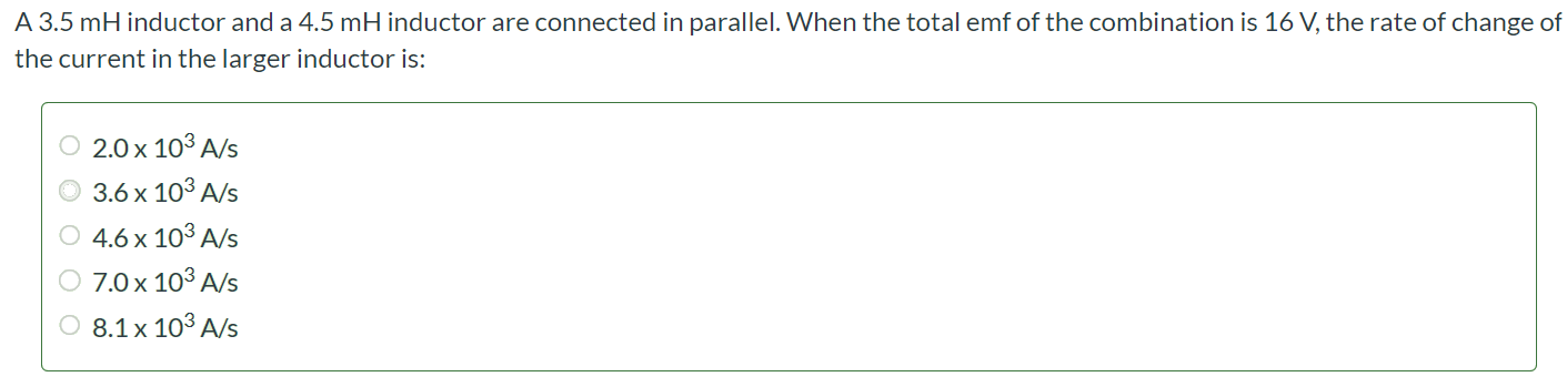 A 3.5 mH inductor and a 4.5 mH inductor are connected in parallel. When the total emf of the combination is 16 V, the rate of change of the current in the larger inductor is: 2.0 × 103 A/s 3.6 × 103 A/s 4.6 × 103 A/s 7.0 × 103 A/s 8.1 × 103 A/s