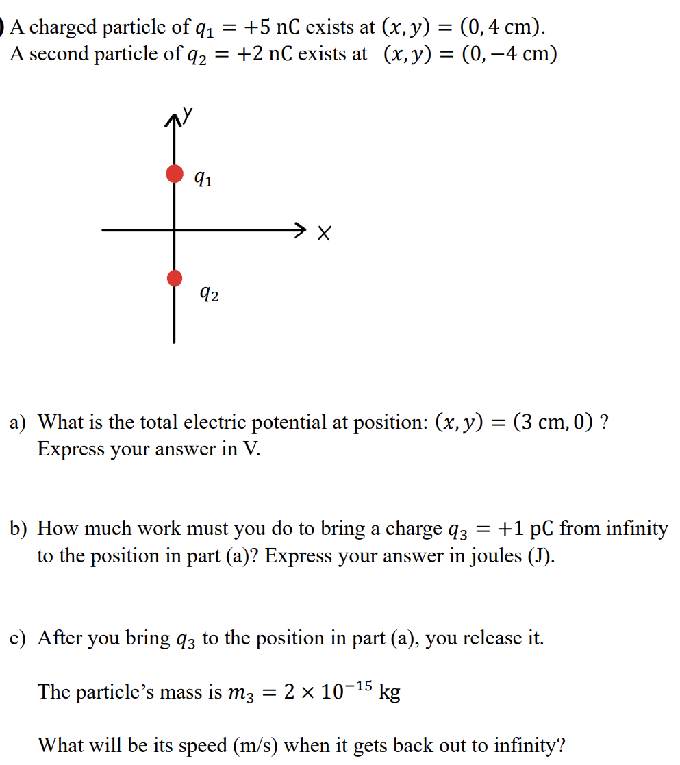 A charged particle of q1 = +5 nC exists at (x, y) = (0, 4 cm). A second particle of q2 = +2 nC exists at (x, y) = (0, −4 cm) a) What is the total electric potential at position: (x, y) = (3 cm, 0)? Express your answer in V. b) How much work must you do to bring a charge q3 = +1 pC from infinity to the position in part (a)? Express your answer in joules (J). c) After you bring q3 to the position in part (a), you release it. The particle's mass is m3 = 2×10−15 kg What will be its speed (m/s) when it gets back out to infinity?