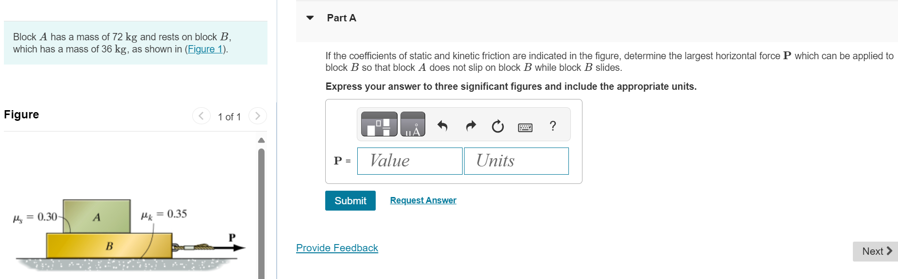 Block A has a mass of 72 kg and rests on block B, which has a mass of 36 kg, as shown in (Figure 1). Part A If the coefficients of static and kinetic friction are indicated in the figure, determine the largest horizontal force P which can be applied to block B so that block A does not slip on block B while block B slides. Express your answer to three significant figures and include the appropriate units. P = Value Units Submit Request Answer Figure 1 of 1